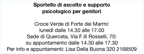Sportello di ascolto e supporto
psicologico per genitori 

Croce Verde di Forte dei Marmi:
lunedì dalle 14.30 alle 17.00 
Sede di Querceta, Via F.lli Rosselli, 70: 
su appuntamento dalle 14.30 alle 17.30
Per info e appuntamenti: Lisa Della Buona 320 2168509